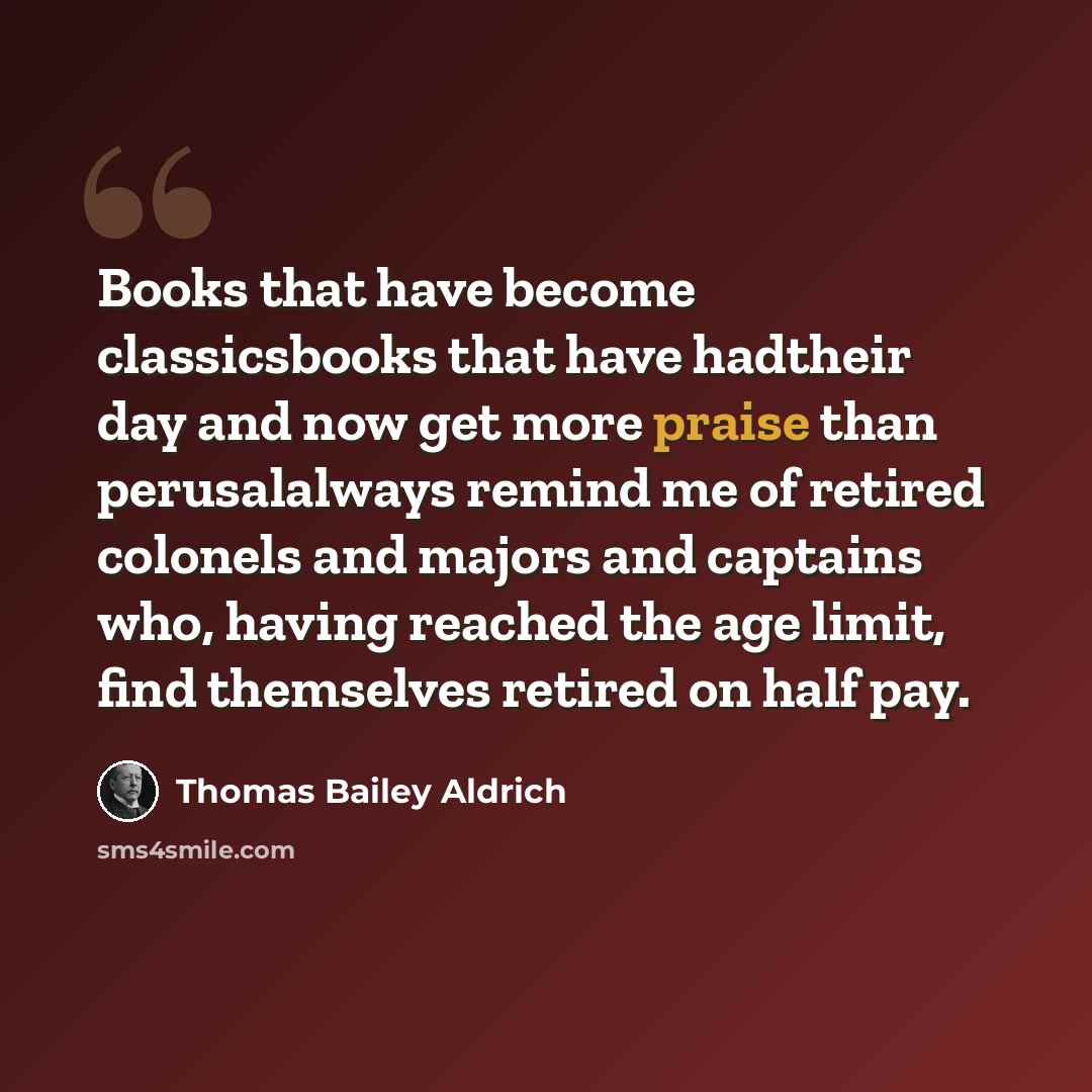 “Books that have become classicsbooks that have hadtheir day and now get more praise than perusalalways remind me of retired colonels and majors and captains who, having reached the age limit, find themselves retired on half pay.” quote by Thomas Bailey Aldrich