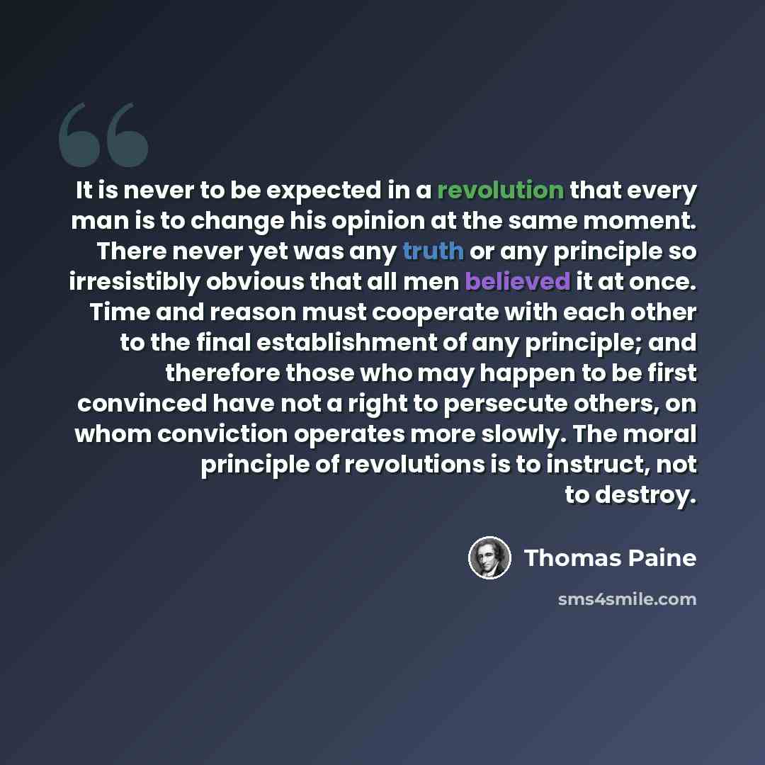 “It is never to be expected in a revolution that every man is to change his opinion at the same moment. There never yet was any truth or any principle so irresistibly obvious that all men believed it at once. Time and reason must cooperate with each other to the final establishment of any…” quote by Thomas Paine