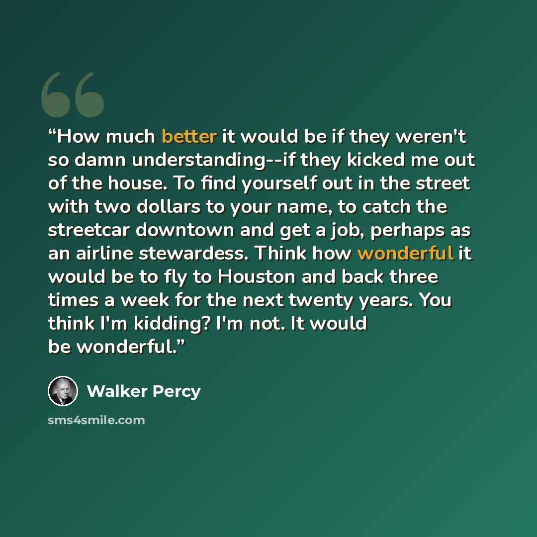 “How much better it would be if they weren't so damn understanding--if they kicked me out of the house. To find yourself out in the street with two dollars to your name, to catch the streetcar downtown and get a job, perhaps as an airline stewardess. Think how wonderful it would be to fly to…” quote by Walker Percy