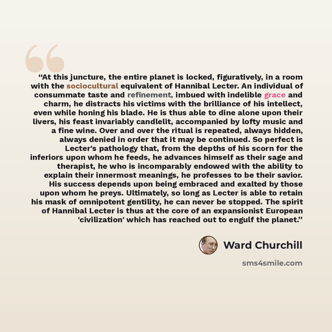“At this juncture, the entire planet is locked, figuratively, in a room with the sociocultural equivalent of Hannibal Lecter. An individual of consummate taste and refinement, imbued with indelible grace and charm, he distracts his victims with the brilliance of his intellect, even while honing his…” quote by Ward Churchill