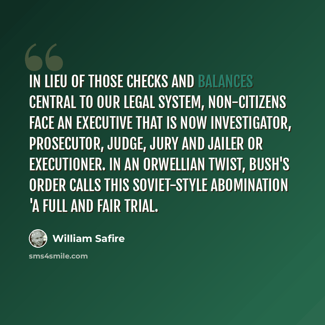 “In lieu of those checks and balances central to our legal system, non-citizens face an executive that is now investigator, prosecutor, judge, jury and jailer or executioner. In an Orwellian twist, Bush's order calls this Soviet-style abomination 'a full and fair trial.” quote by William Safire