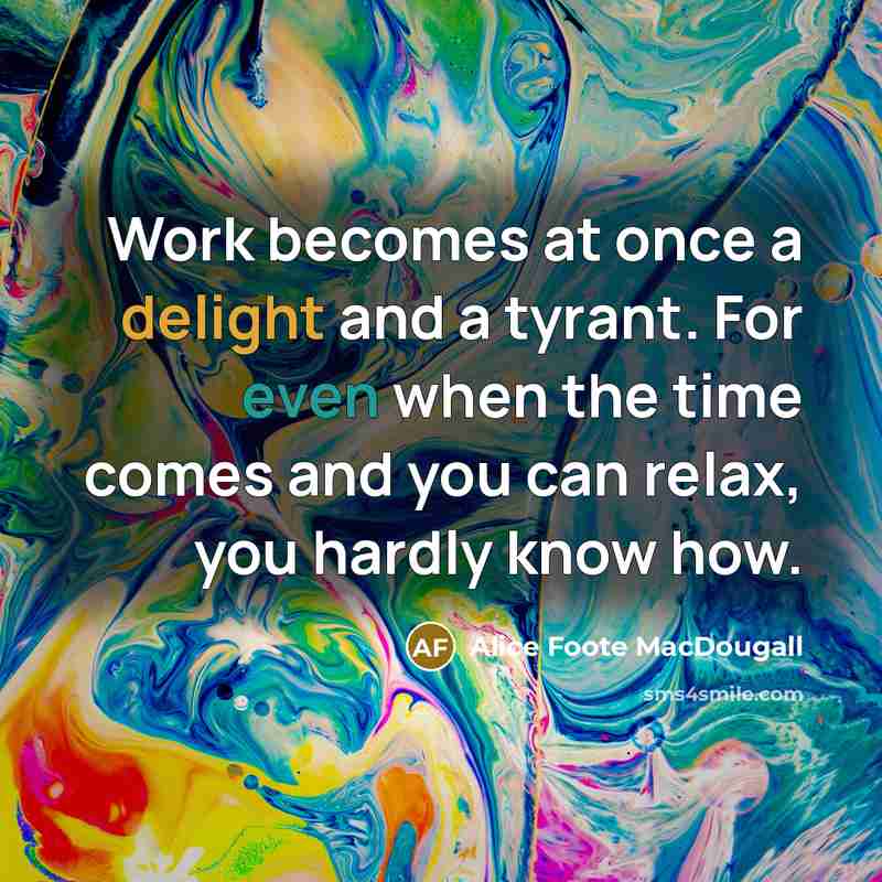 “Work becomes at once a delight and a tyrant. For even when the time comes and you can relax, you hardly know how.” quote by Alice Foote MacDougall