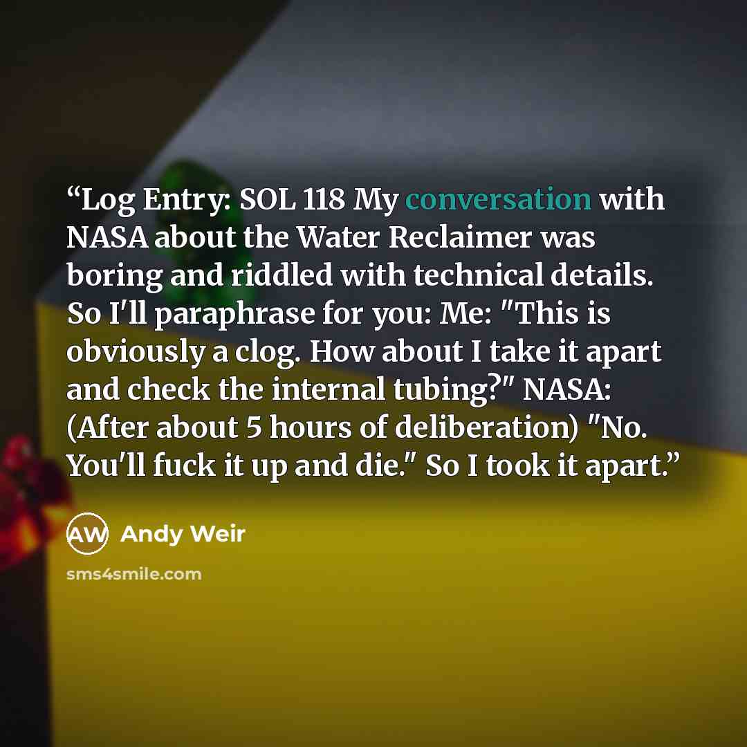 “Log Entry: SOL 118 My conversation with NASA about the Water Reclaimer was boring and riddled with technical details. So I'll paraphrase for you: Me: "This is obviously a clog. How about I take it apart and check the internal tubing?" NASA: (After about 5 hours of deliberation) "No. You'll fuck it…” quote by Andy Weir
