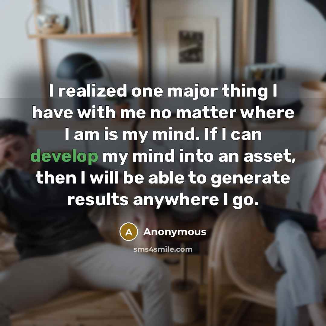 “I realized one major thing I have with me no matter where I am is my mind. If I can develop my mind into an asset, then I will be able to generate results anywhere I go.” quote by Anonymous
