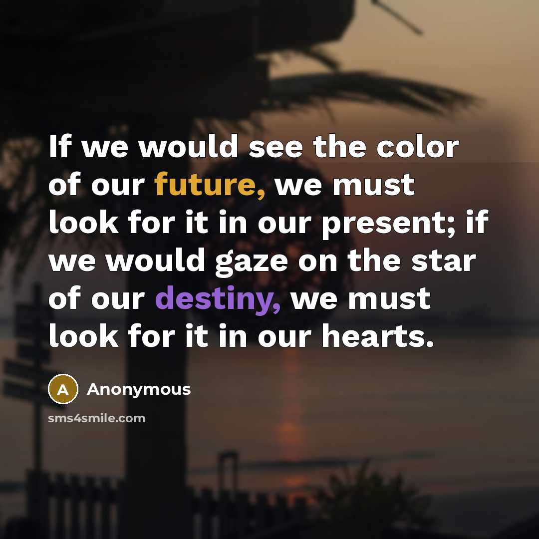 “If we would see the color of our future, we must look for it in our present; if we would gaze on the star of our destiny, we must look for it in our hearts.” quote by Anonymous