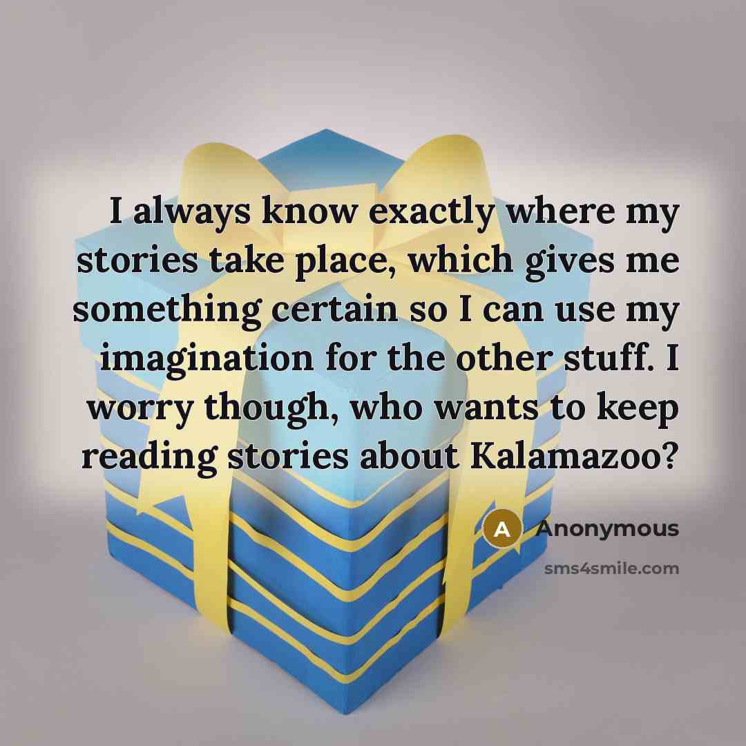 “I always know exactly where my stories take place, which gives me something certain so I can use my imagination for the other stuff. I worry though, who wants to keep reading stories about Kalamazoo?” quote by Anonymous