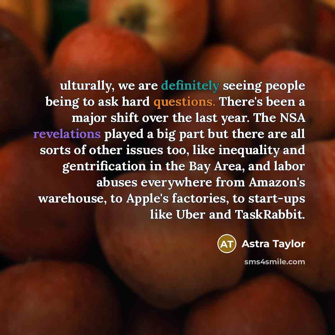 “ulturally, we are definitely seeing people being to ask hard questions. There's been a major shift over the last year. The NSA revelations played a big part but there are all sorts of other issues too, like inequality and gentrification in the Bay Area, and labor abuses everywhere from Amazon's…” quote by Astra Taylor