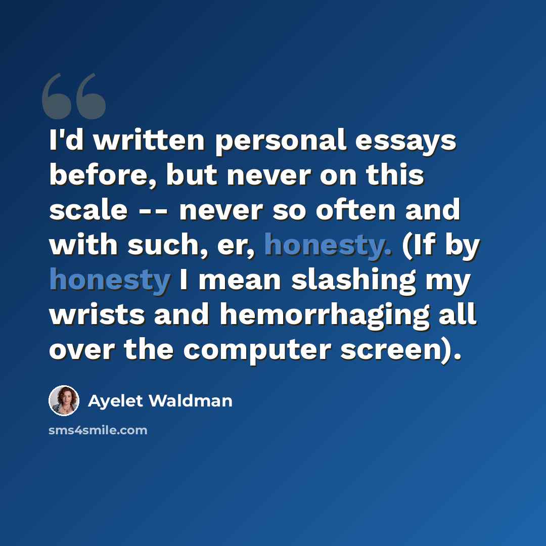 “I'd written personal essays before, but never on this scale -- never so often and with such, er, honesty. (If by honesty I mean slashing my wrists and hemorrhaging all over the computer screen).” quote by Ayelet Waldman