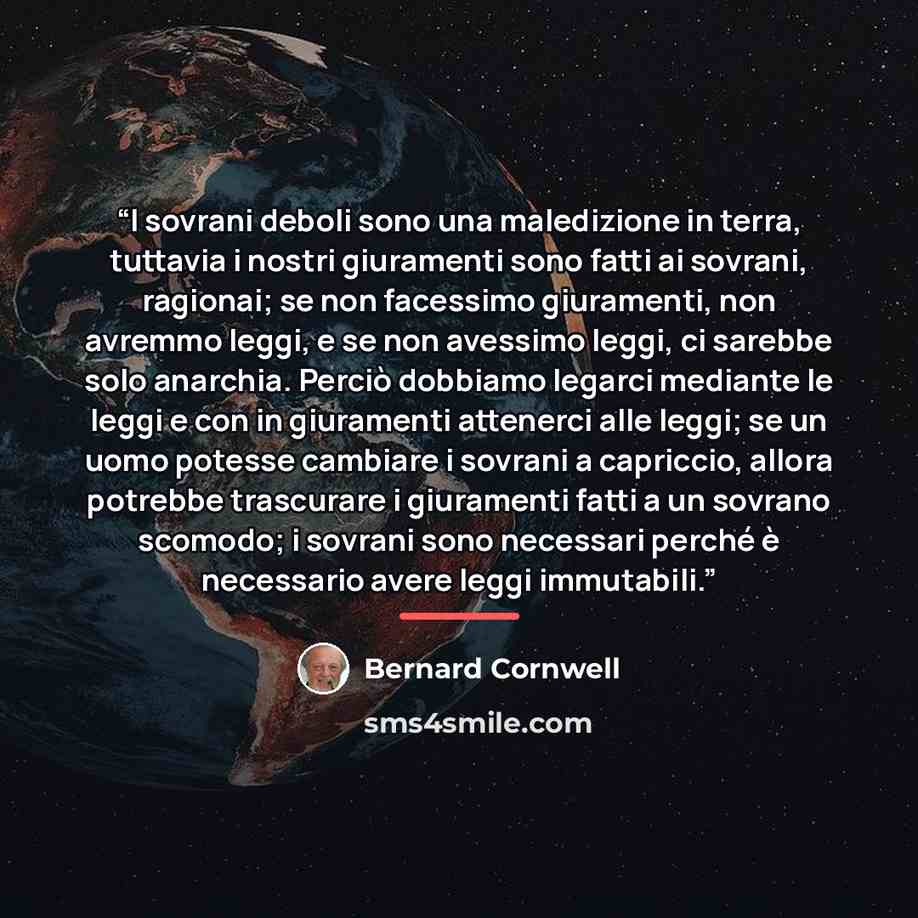 “I sovrani deboli sono una maledizione in terra, tuttavia i nostri giuramenti sono fatti ai sovrani, ragionai; se non facessimo giuramenti, non avremmo leggi, e se non avessimo leggi, ci sarebbe solo anarchia. Perciò dobbiamo legarci mediante le leggi e con in giuramenti attenerci alle leggi; se un…” quote by Bernard Cornwell