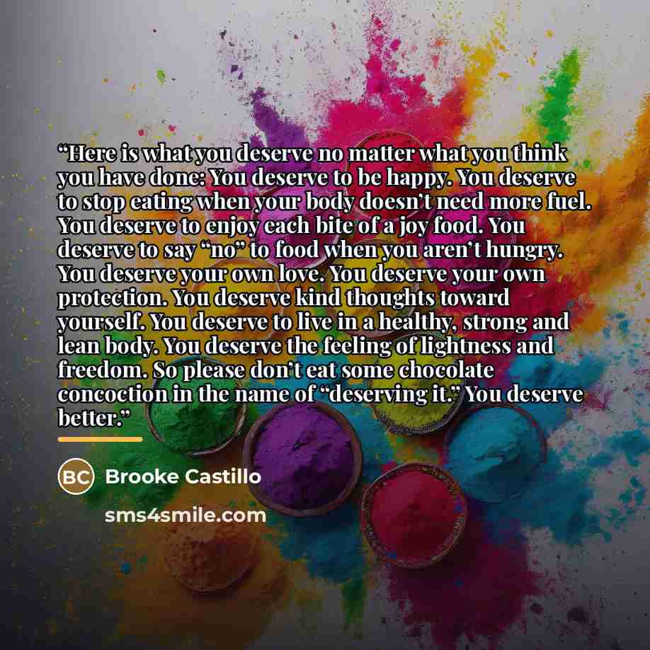 “Here is what you deserve no matter what you think you have done: You deserve to be happy. You deserve to stop eating when your body doesn’t need more fuel. You deserve to enjoy each bite of a joy food. You deserve to say “no” to food when you aren’t hungry. You deserve your own love. You deserve…” quote by Brooke Castillo