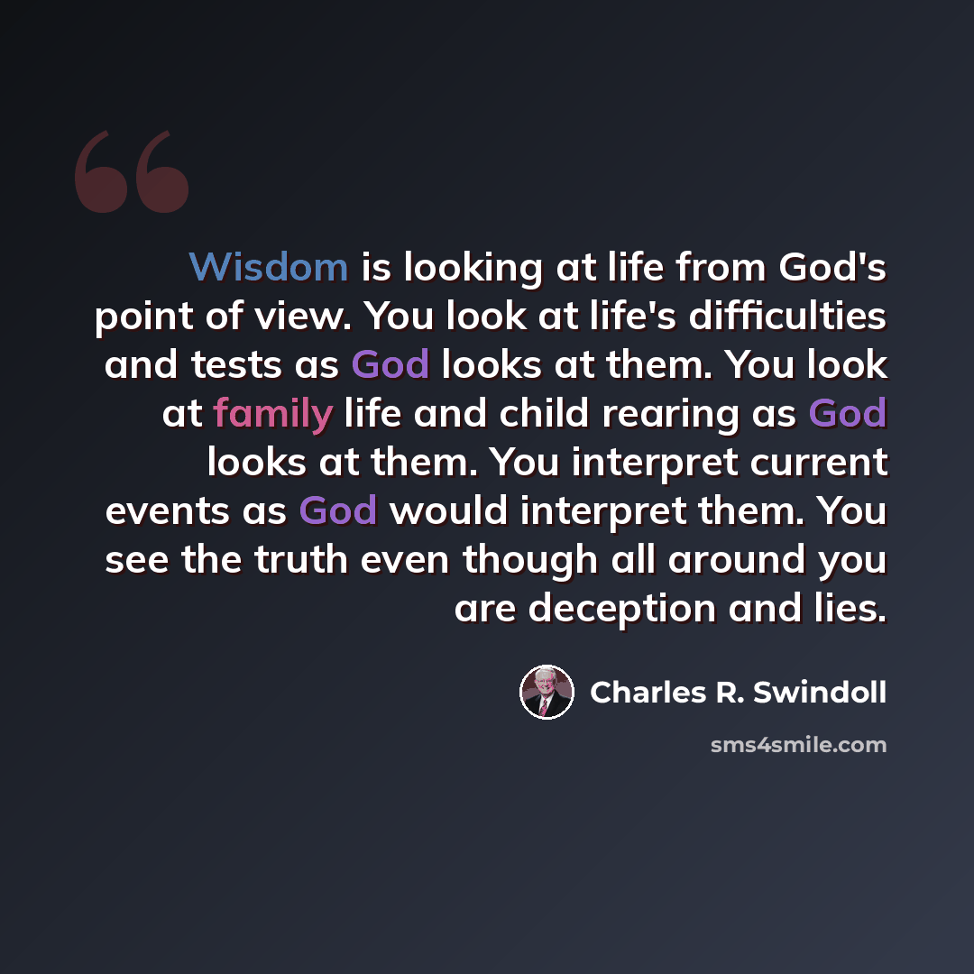 “Wisdom is looking at life from God's point of view. You look at life's difficulties and tests as God looks at them. You look at family life and child rearing as God looks at them. You interpret current events as God would interpret them. You see the truth even though all around you are deception…” quote by Charles R. Swindoll