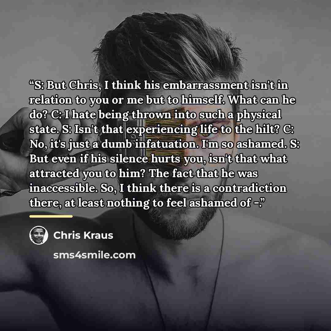“S: But Chris, I think his embarrassment isn't in relation to you or me but to himself. What can he do? C: I hate being thrown into such a physical state. S: Isn't that experiencing life to the hilt? C: No, it's just a dumb infatuation. I'm so ashamed. S: But even if his silence hurts you, isn't…” quote by Chris Kraus