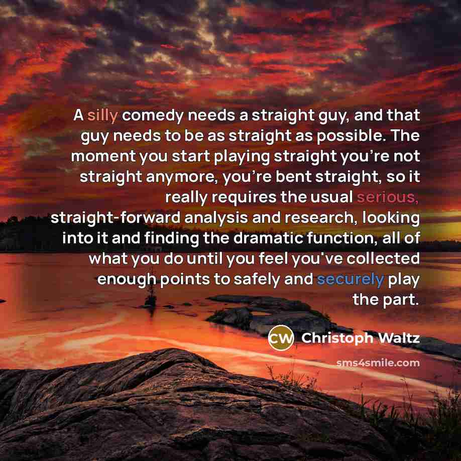 “A silly comedy needs a straight guy, and that guy needs to be as straight as possible. The moment you start playing straight you're not straight anymore, you're bent straight, so it really requires the usual serious, straight-forward analysis and research, looking into it and finding the dramatic…” quote by Christoph Waltz