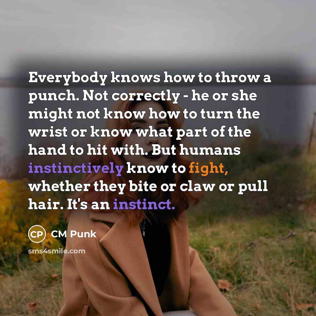 “Everybody knows how to throw a punch. Not correctly - he or she might not know how to turn the wrist or know what part of the hand to hit with. But humans instinctively know to fight, whether they bite or claw or pull hair. It's an instinct.” quote by CM Punk