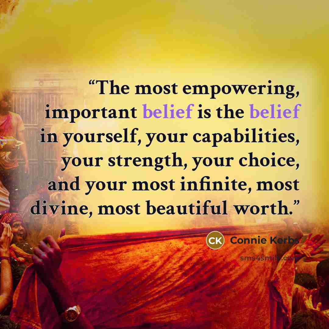 “The most empowering, important belief is the belief in yourself, your capabilities, your strength, your choice, and your most infinite, most divine, most beautiful worth.” quote by Connie Kerbs
