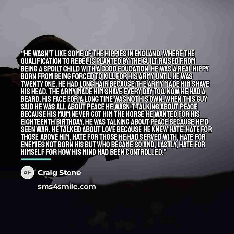 “He wasn't like some of the hippies in England, where the qualification to rebel is planted by the guilt raised from being a spoilt child with a good education. He was a real hippy born from being forced to kill for his army until he was twenty one. He had long hair because the army made him shave…” quote by Craig Stone