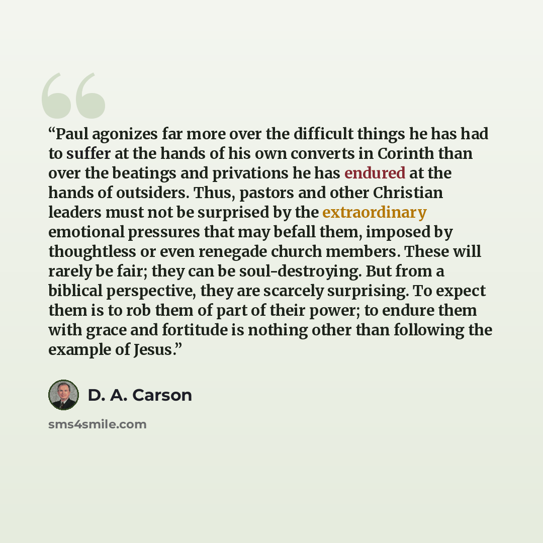 “Paul agonizes far more over the difficult things he has had to suffer at the hands of his own converts in Corinth than over the beatings and privations he has endured at the hands of outsiders. Thus, pastors and other Christian leaders must not be surprised by the extraordinary emotional pressures…” quote by D. A. Carson