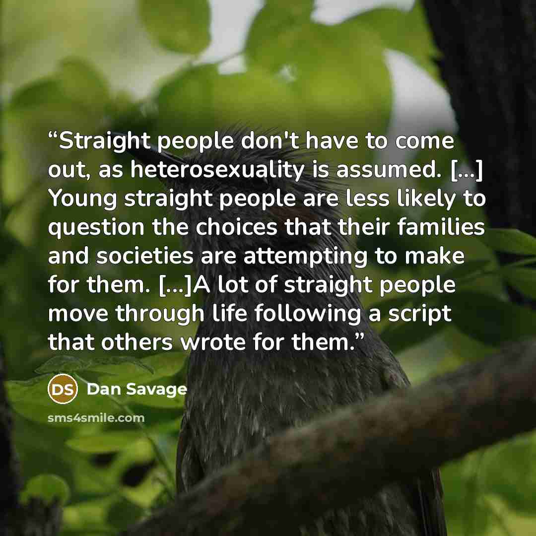 “Straight people don't have to come out, as heterosexuality is assumed. [...] Young straight people are less likely to question the choices that their families and societies are attempting to make for them. [...]A lot of straight people move through life following a script that others wrote for them.” quote by Dan Savage