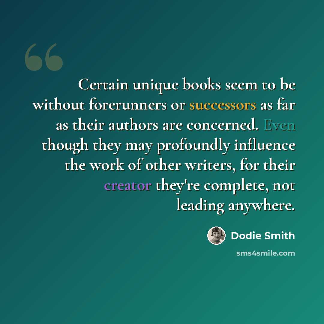 “Certain unique books seem to be without forerunners or successors as far as their authors are concerned. Even though they may profoundly influence the work of other writers, for their creator they're complete, not leading anywhere.” quote by Dodie Smith