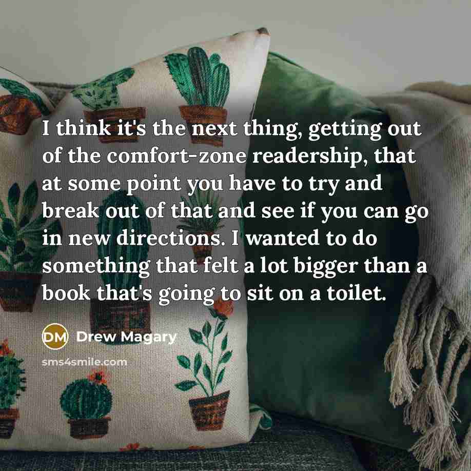 “I think it's the next thing, getting out of the comfort-zone readership, that at some point you have to try and break out of that and see if you can go in new directions. I wanted to do something that felt a lot bigger than a book that's going to sit on a toilet.” quote by Drew Magary