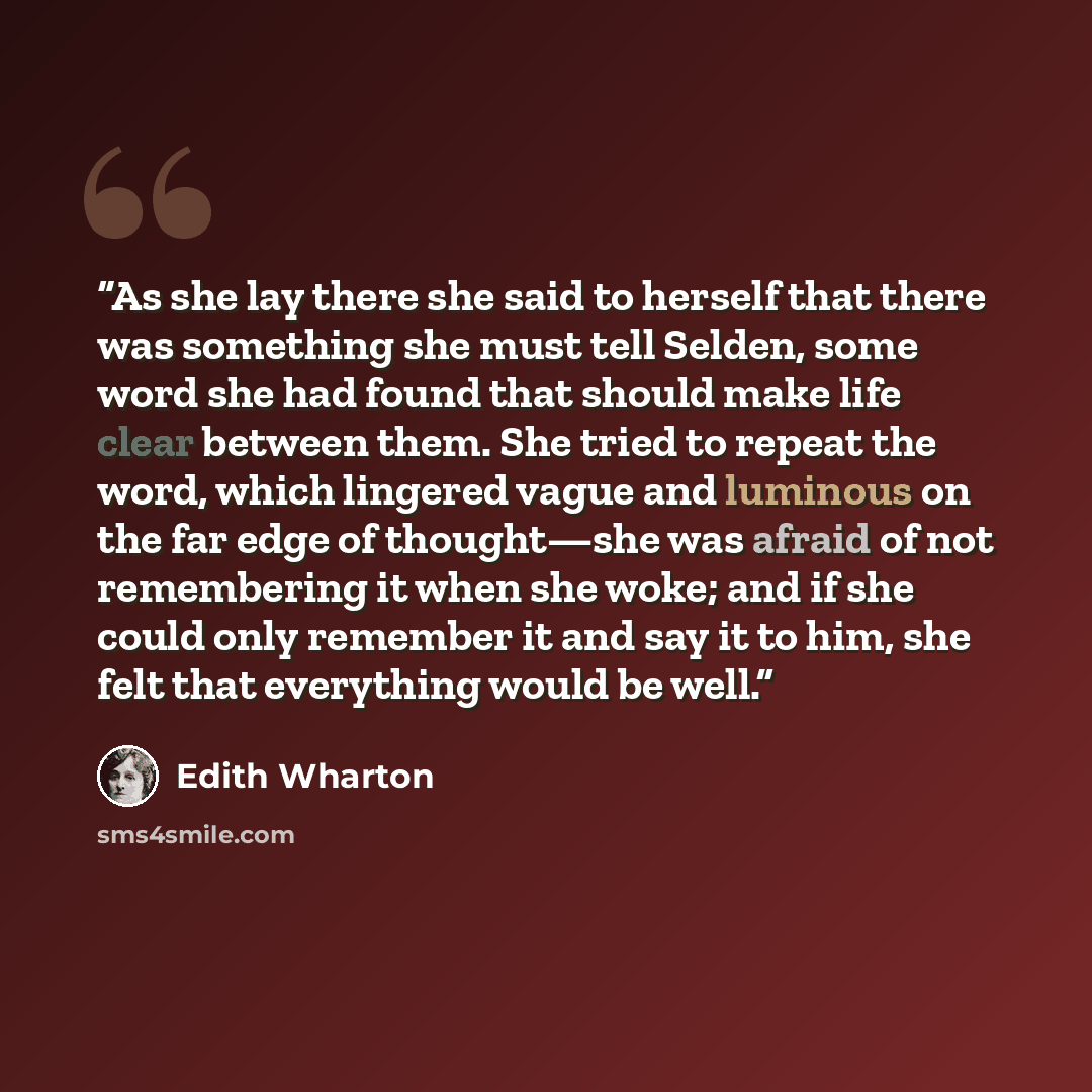 “As she lay there she said to herself that there was something she must tell Selden, some word she had found that should make life clear between them. She tried to repeat the word, which lingered vague and luminous on the far edge of thought—she was afraid of not remembering it when she woke; and…” quote by Edith Wharton