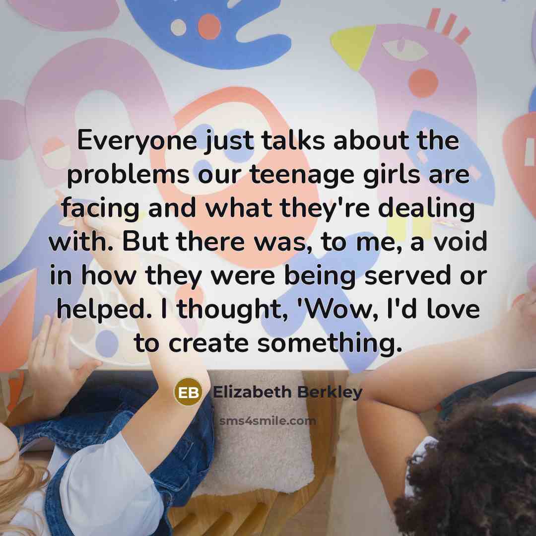 “Everyone just talks about the problems our teenage girls are facing and what they're dealing with. But there was, to me, a void in how they were being served or helped. I thought, 'Wow, I'd love to create something.” quote by Elizabeth Berkley
