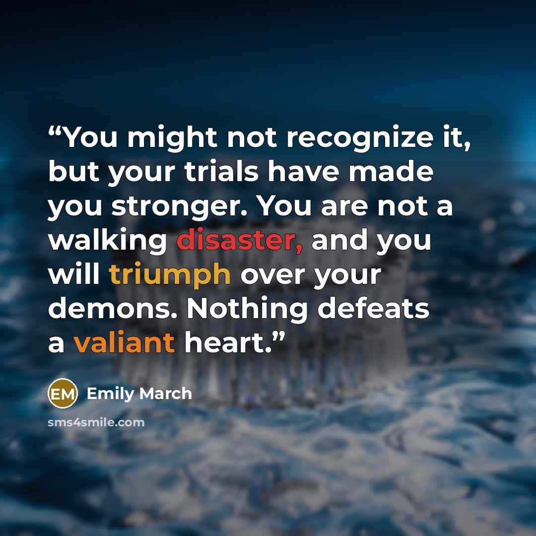“You might not recognize it, but your trials have made you stronger. You are not a walking disaster, and you will triumph over your demons. Nothing defeats a valiant heart.” quote by Emily March