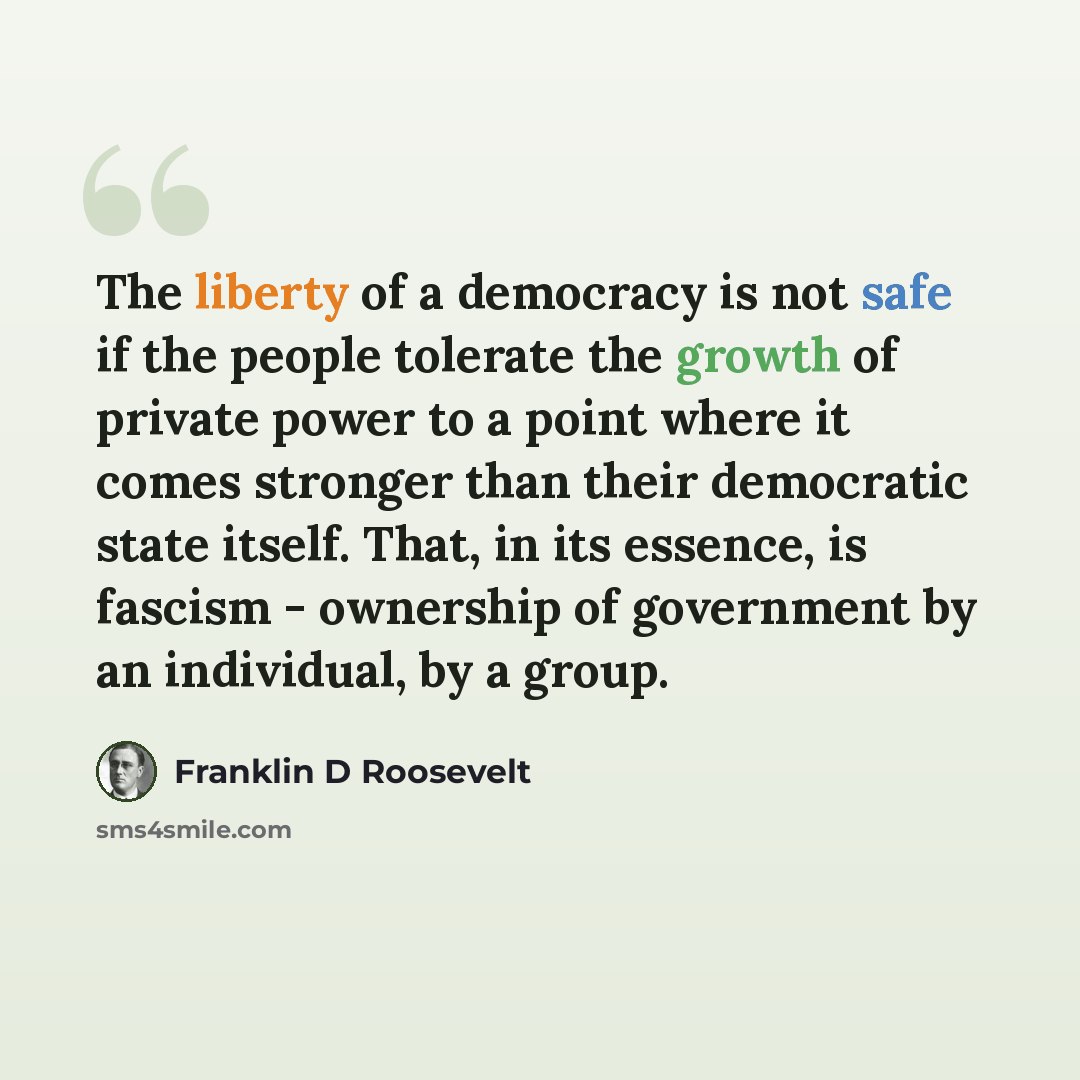 “The liberty of a democracy is not safe if the people tolerate the growth of private power to a point where it comes stronger than their democratic state itself. That, in its essence, is fascism - ownership of government by an individual, by a group.” quote by Franklin D Roosevelt