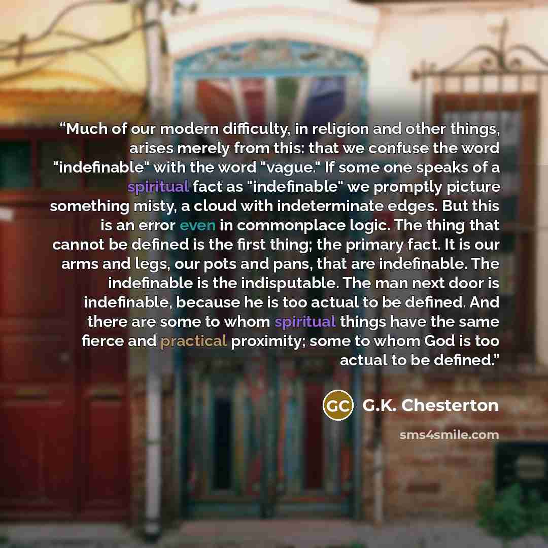 “Much of our modern difficulty, in religion and other things, arises merely from this: that we confuse the word "indefinable" with the word "vague." If some one speaks of a spiritual fact as "indefinable" we promptly picture something misty, a cloud with indeterminate edges. But this is an error…” quote by G.K. Chesterton