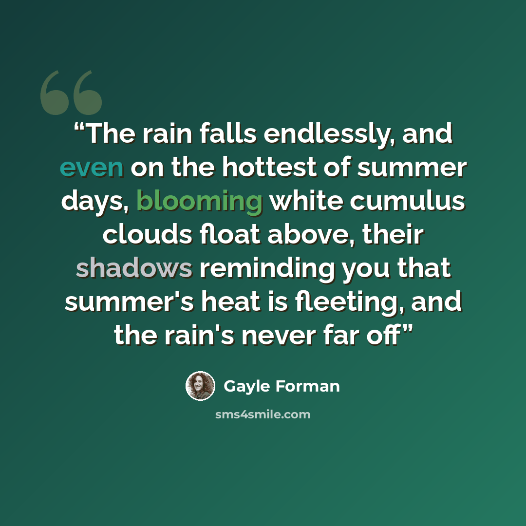 “The rain falls endlessly, and even on the hottest of summer days, blooming white cumulus clouds float above, their shadows reminding you that summer's heat is fleeting, and the rain's never far off” quote by Gayle Forman
