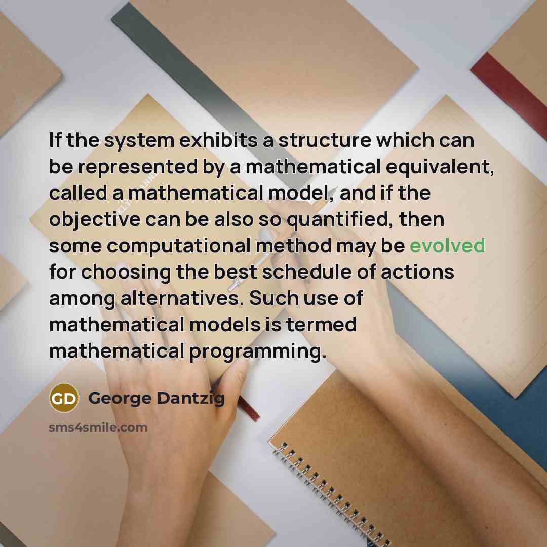 “If the system exhibits a structure which can be represented by a mathematical equivalent, called a mathematical model, and if the objective can be also so quantified, then some computational method may be evolved for choosing the best schedule of actions among alternatives. Such use of…” quote by George Dantzig