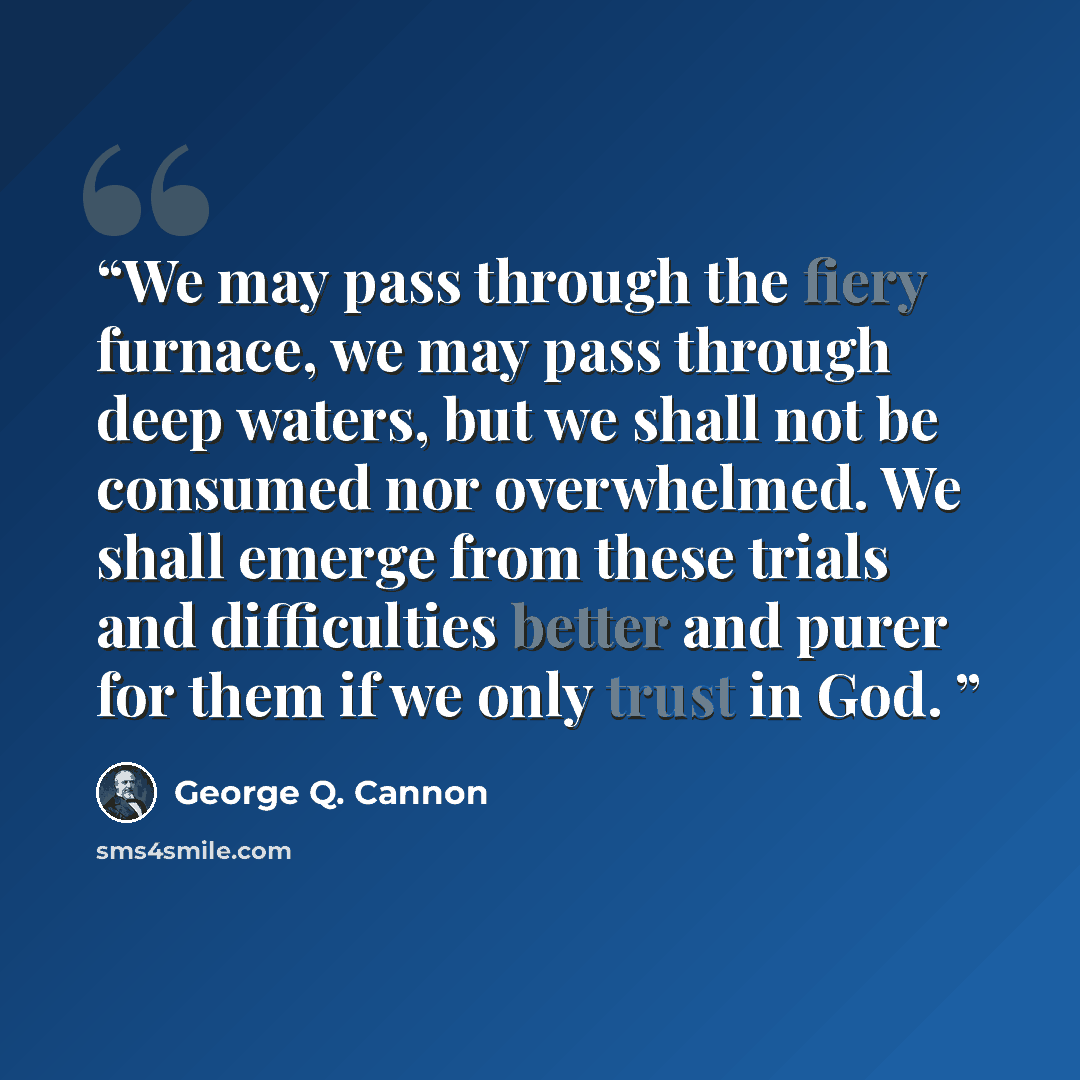 “We may pass through the fiery furnace, we may pass through deep waters, but we shall not be consumed nor overwhelmed. We shall emerge from these trials and difficulties better and purer for them if we only trust in God.” quote by George Q. Cannon