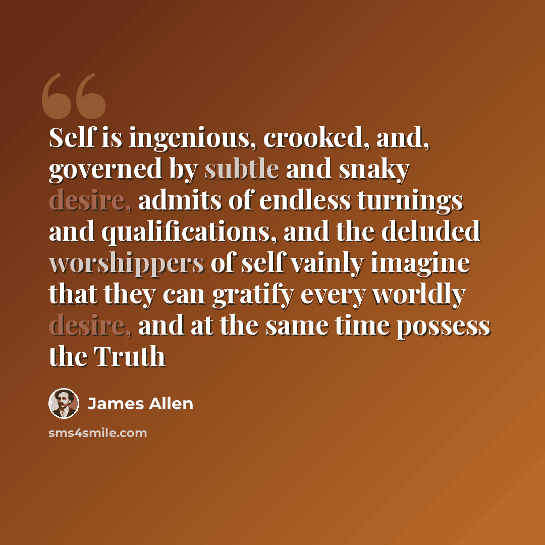 “Self is ingenious, crooked, and, governed by subtle and snaky desire, admits of endless turnings and qualifications, and the deluded worshippers of self vainly imagine that they can gratify every worldly desire, and at the same time possess the Truth” quote by James Allen