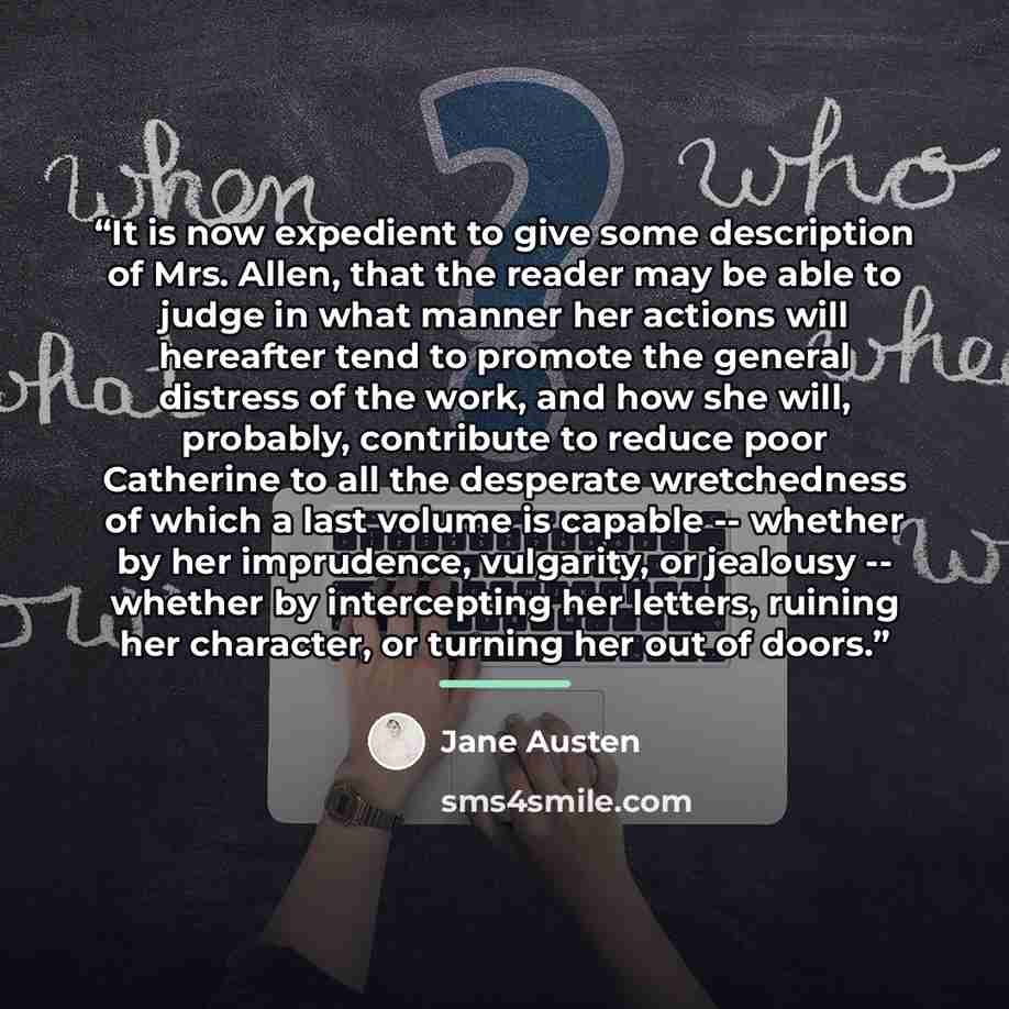 “It is now expedient to give some description of Mrs. Allen, that the reader may be able to judge in what manner her actions will hereafter tend to promote the general distress of the work, and how she will, probably, contribute to reduce poor Catherine to all the desperate wretchedness of which a…” quote by Jane Austen