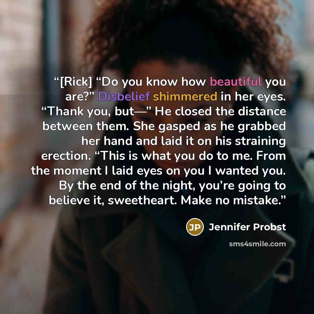 “[Rick] “Do you know how beautiful you are?” Disbelief shimmered in her eyes. “Thank you, but—” He closed the distance between them. She gasped as he grabbed her hand and laid it on his straining erection. “This is what you do to me. From the moment I laid eyes on you I wanted you. By the end of…” quote by Jennifer Probst