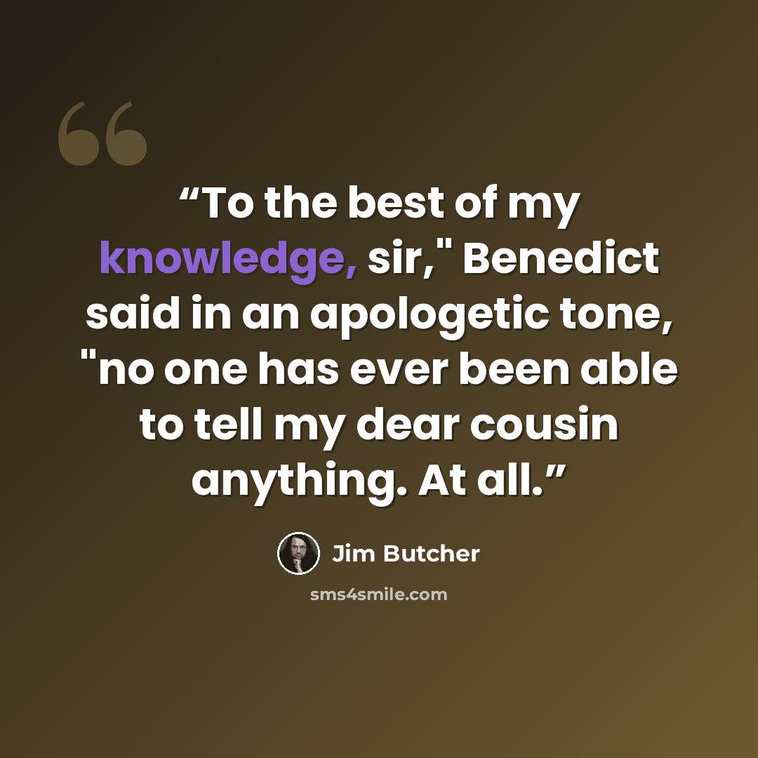 “To the best of my knowledge, sir," Benedict said in an apologetic tone, "no one has ever been able to tell my dear cousin anything. At all.” quote by Jim Butcher