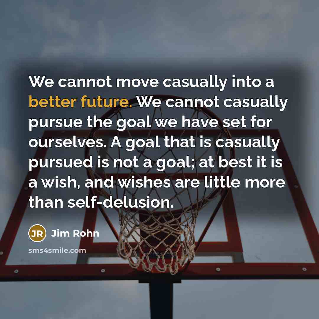 “We cannot move casually into a better future. We cannot casually pursue the goal we have set for ourselves. A goal that is casually pursued is not a goal; at best it is a wish, and wishes are little more than self-delusion.” quote by Jim Rohn