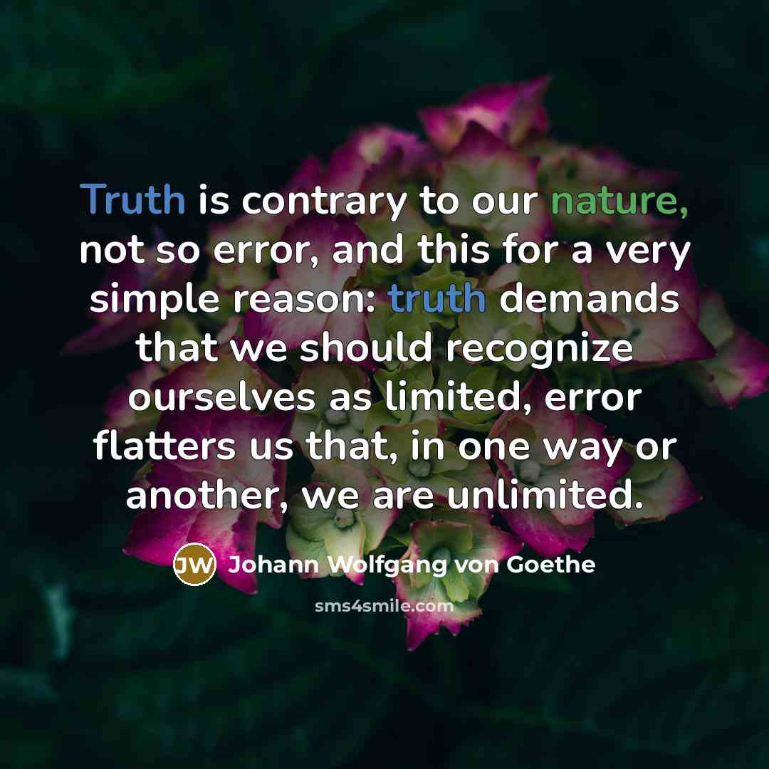 “Truth is contrary to our nature, not so error, and this for a very simple reason: truth demands that we should recognize ourselves as limited, error flatters us that, in one way or another, we are unlimited.” quote by Johann Wolfgang von Goethe