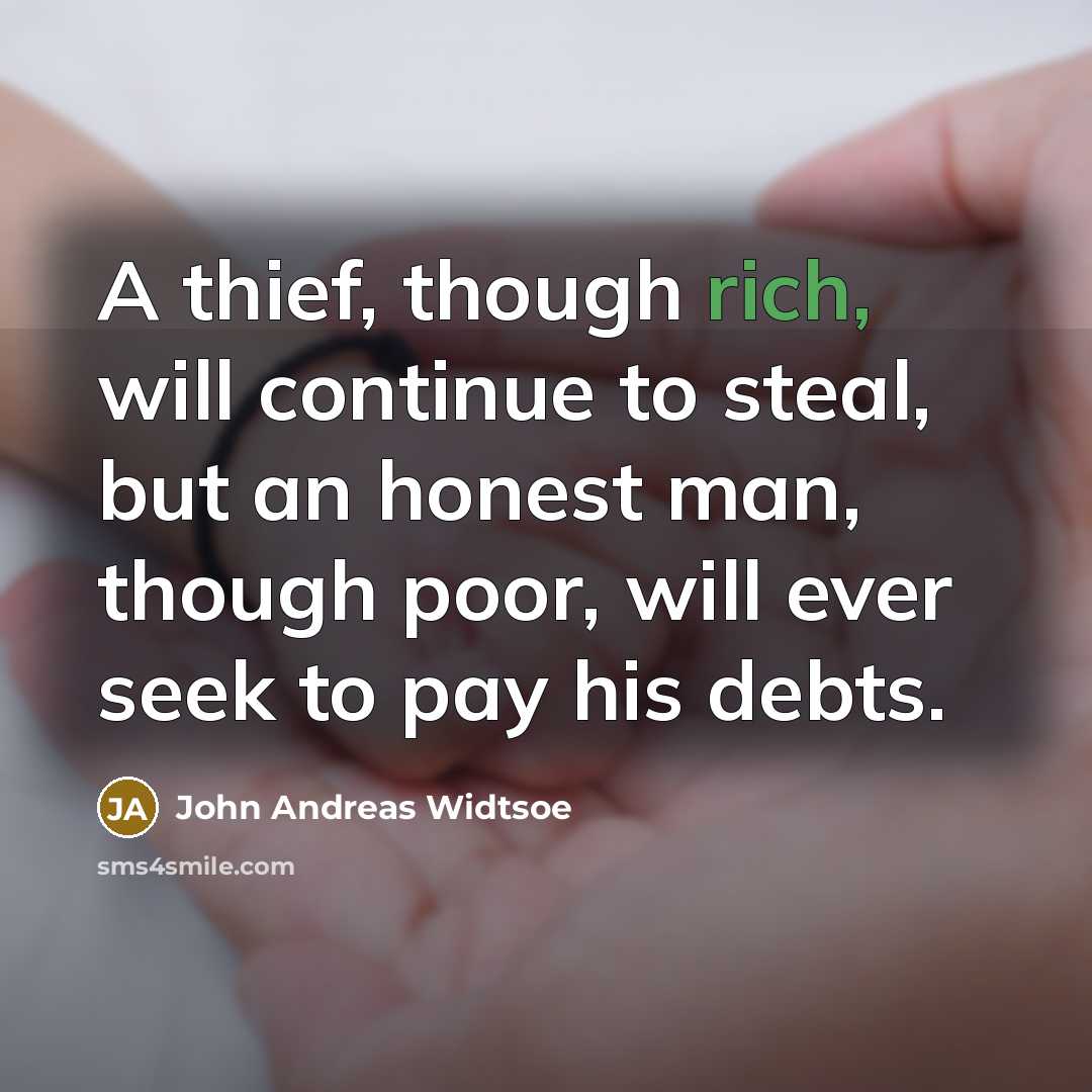 “A thief, though rich, will continue to steal, but an honest man, though poor, will ever seek to pay his debts.” quote by John Andreas Widtsoe