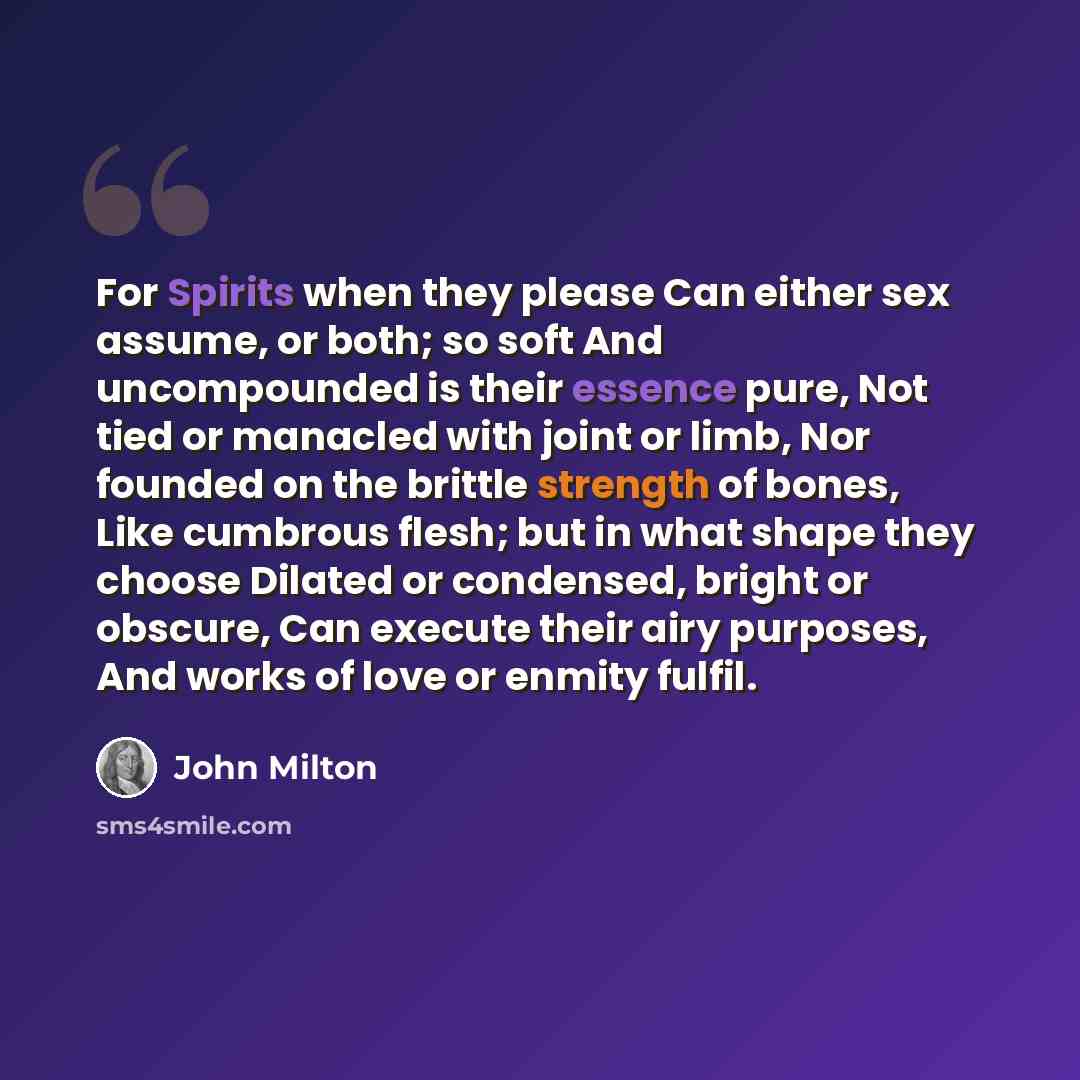 “For Spirits when they please Can either sex assume, or both; so soft And uncompounded is their essence pure, Not tied or manacled with joint or limb, Nor founded on the brittle strength of bones, Like cumbrous flesh; but in what shape they choose Dilated or condensed, bright or obscure, Can…” quote by John Milton
