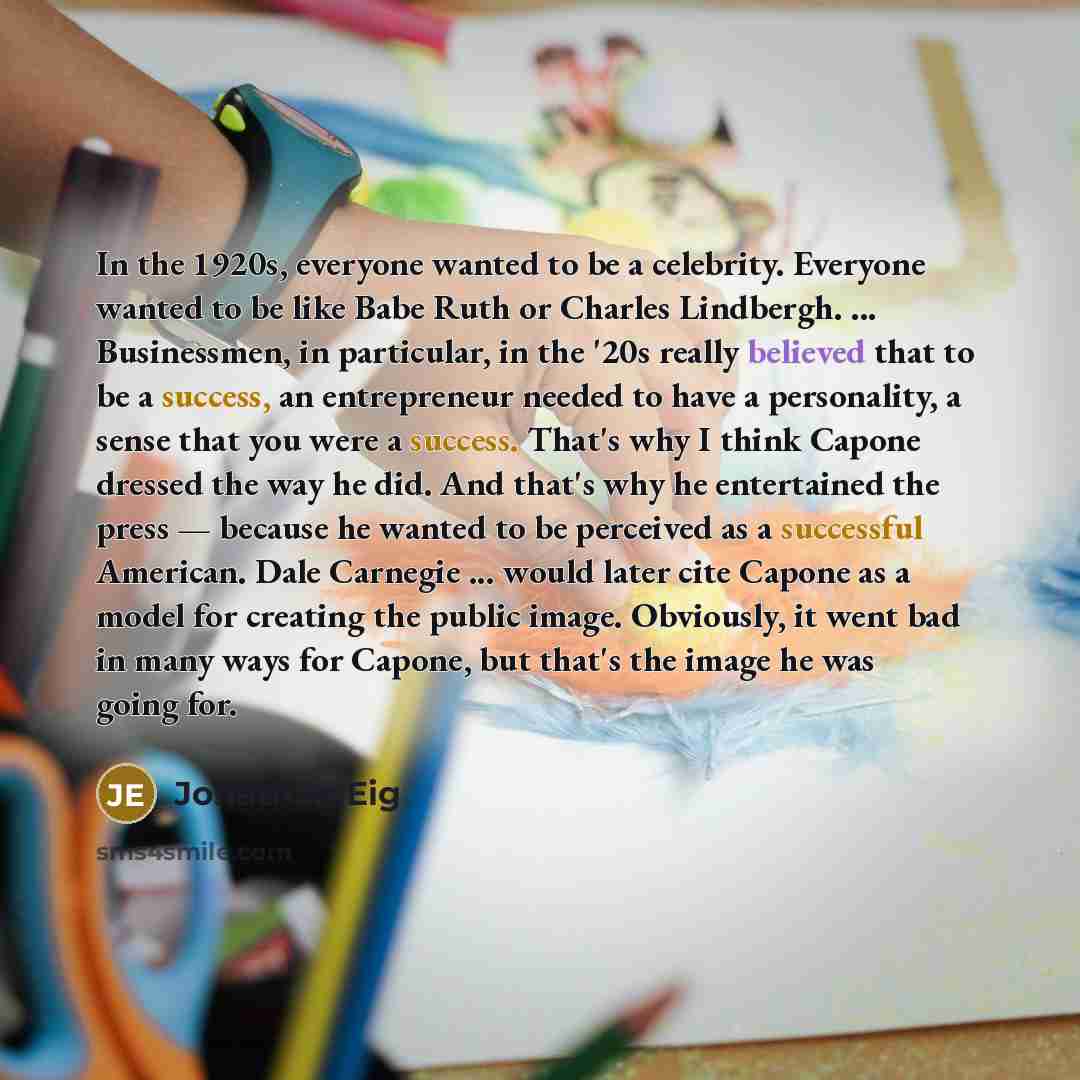 “In the 1920s, everyone wanted to be a celebrity. Everyone wanted to be like Babe Ruth or Charles Lindbergh. ... Businessmen, in particular, in the '20s really believed that to be a success, an entrepreneur needed to have a personality, a sense that you were a success. That's why I think Capone…” quote by Jonathan Eig