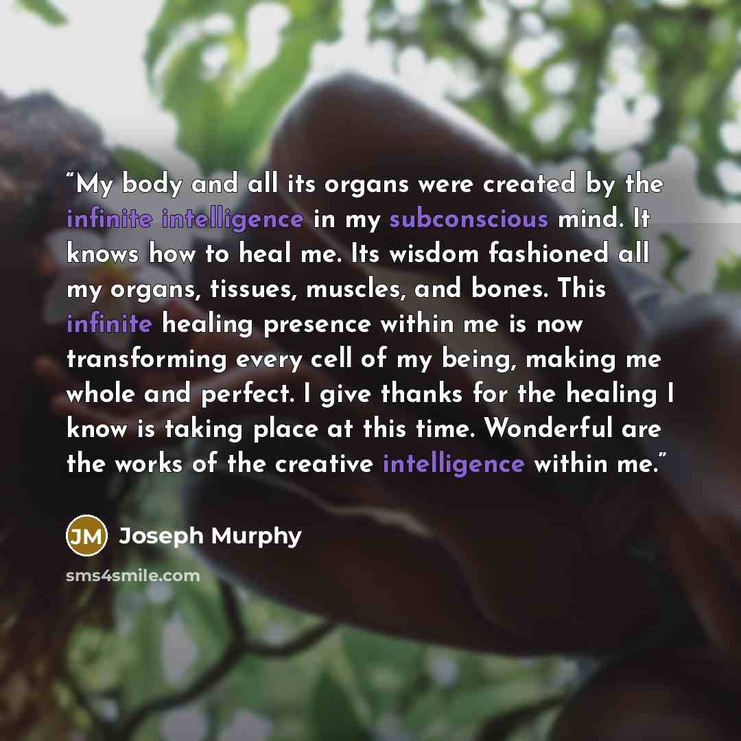 “My body and all its organs were created by the infinite intelligence in my subconscious mind. It knows how to heal me. Its wisdom fashioned all my organs, tissues, muscles, and bones. This infinite healing presence within me is now transforming every cell of my being, making me whole and perfect…” quote by Joseph Murphy