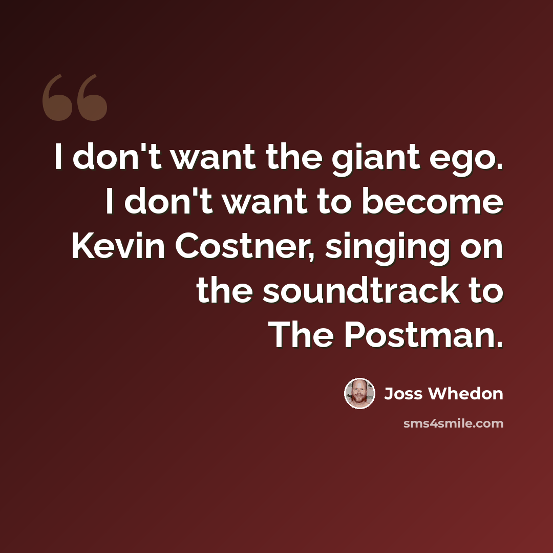 “I don't want the giant ego. I don't want to become Kevin Costner, singing on the soundtrack to The Postman.” quote by Joss Whedon