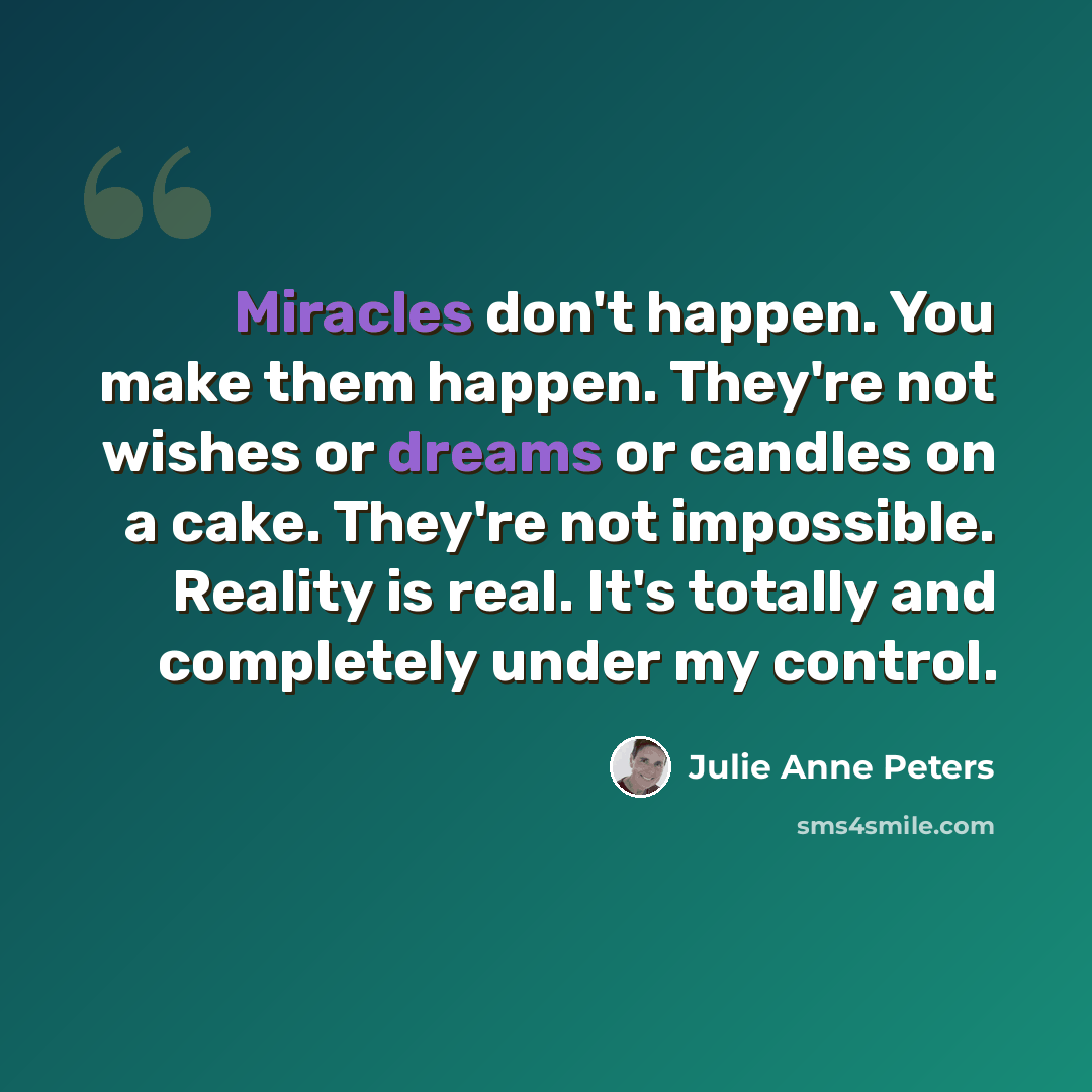 “Miracles don't happen. You make them happen. They're not wishes or dreams or candles on a cake. They're not impossible. Reality is real. It's totally and completely under my control.” quote by Julie Anne Peters