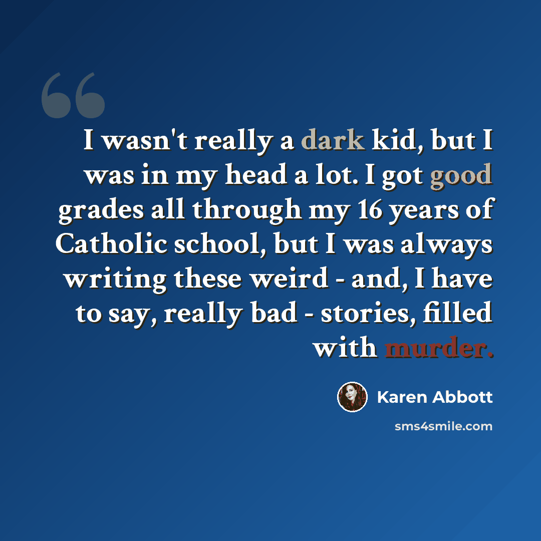“I wasn't really a dark kid, but I was in my head a lot. I got good grades all through my 16 years of Catholic school, but I was always writing these weird - and, I have to say, really bad - stories, filled with murder.” quote by Karen Abbott