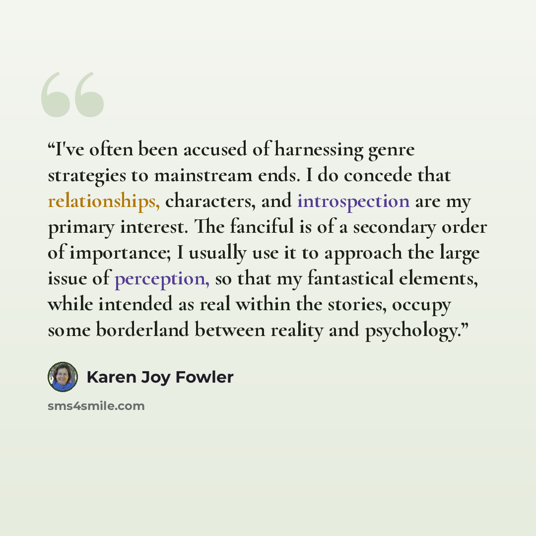 “I've often been accused of harnessing genre strategies to mainstream ends. I do concede that relationships, characters, and introspection are my primary interest. The fanciful is of a secondary order of importance; I usually use it to approach the large issue of perception, so that my fantastical…” quote by Karen Joy Fowler
