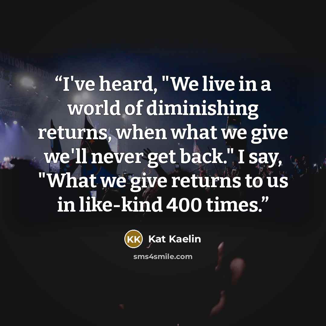 “I've heard, "We live in a world of diminishing returns, when what we give we'll never get back." I say, "What we give returns to us in like-kind 400 times.” quote by Kat Kaelin