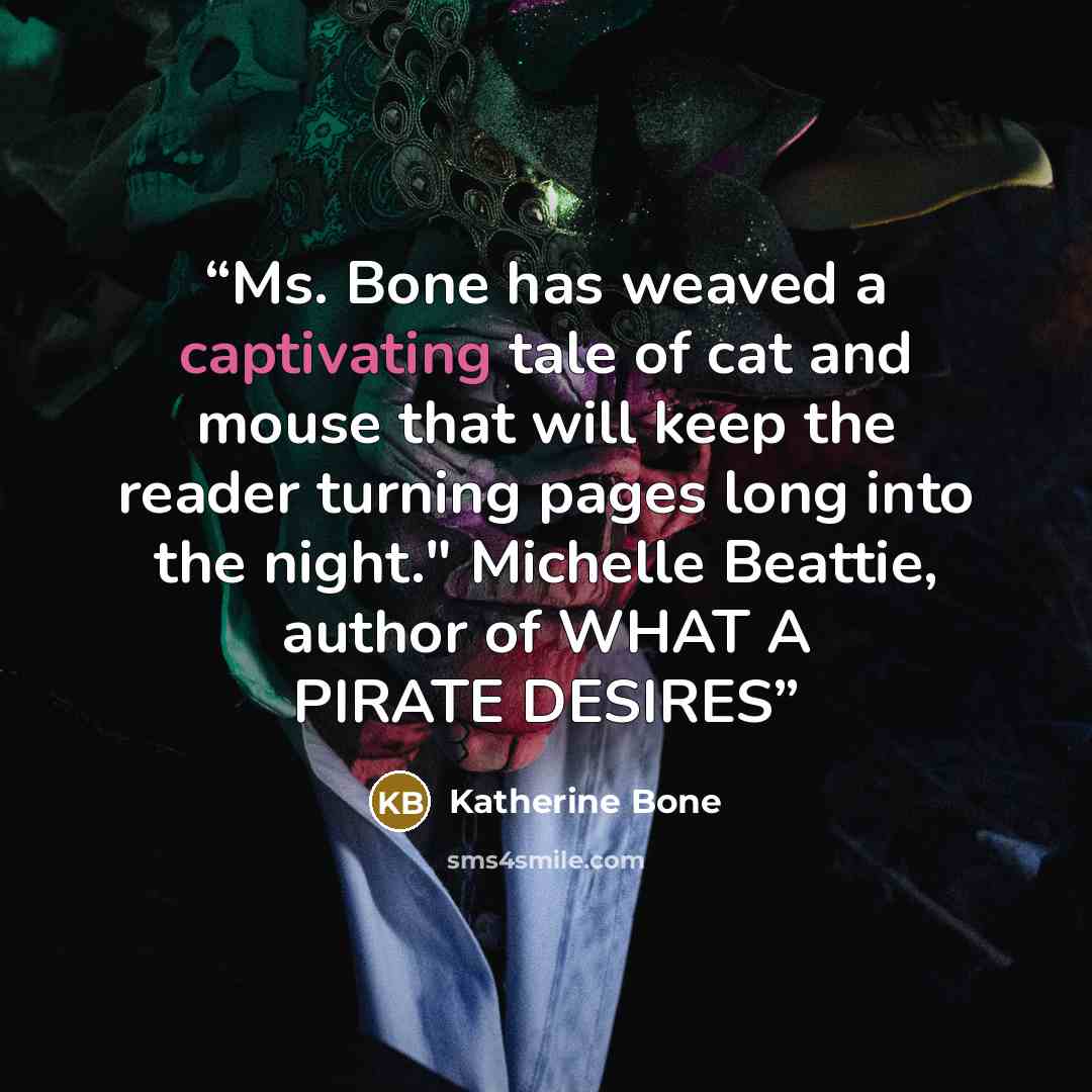 “Ms. Bone has weaved a captivating tale of cat and mouse that will keep the reader turning pages long into the night." Michelle Beattie, author of WHAT A PIRATE DESIRES” quote by Katherine Bone