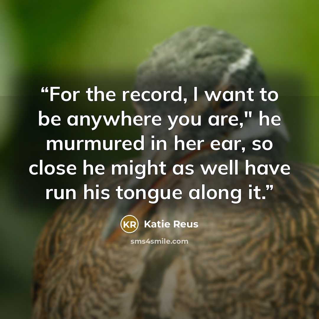 “For the record, I want to be anywhere you are," he murmured in her ear, so close he might as well have run his tongue along it.” quote by Katie Reus