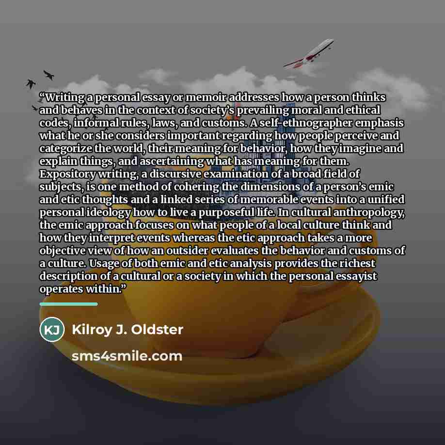 “Writing a personal essay or memoir addresses how a person thinks and behaves in the context of society’s prevailing moral and ethical codes, informal rules, laws, and customs. A self-ethnographer emphasis what he or she considers important regarding how people perceive and categorize the world…” quote by Kilroy J. Oldster